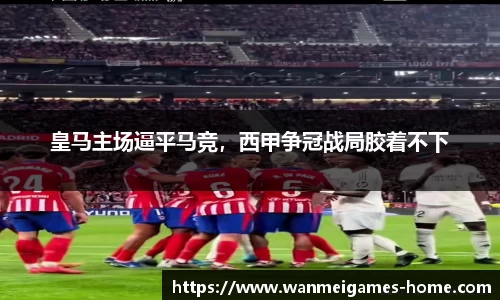 皇马主场逼平马竞，西甲争冠战局胶着不下